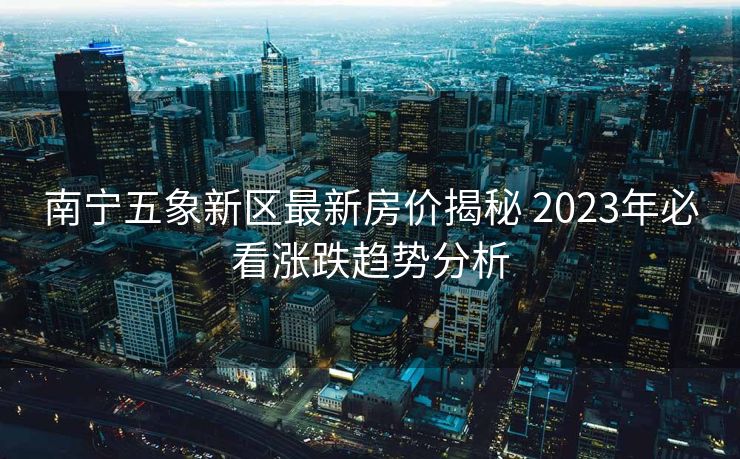 南宁五象新区最新房价揭秘 2023年必看涨跌趋势分析