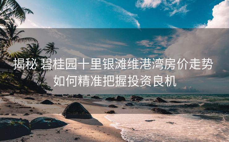 揭秘 碧桂园十里银滩维港湾房价走势 如何精准把握投资良机