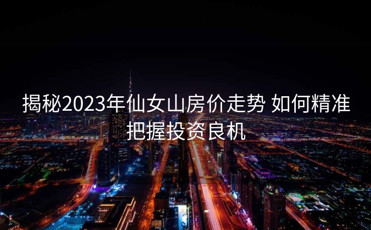 揭秘2023年仙女山房价走势 如何精准把握投资良机