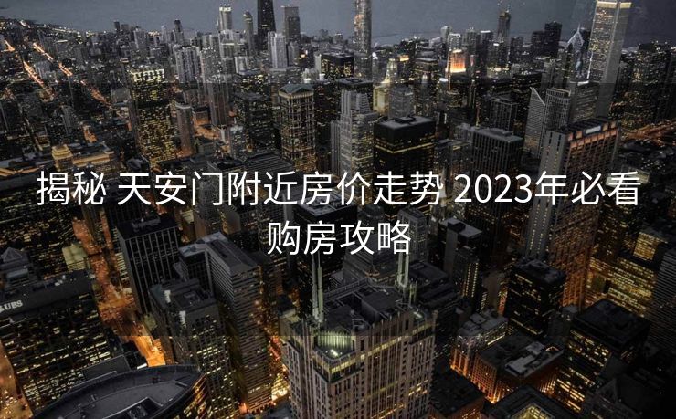 揭秘 天安门附近房价走势 2023年必看购房攻略