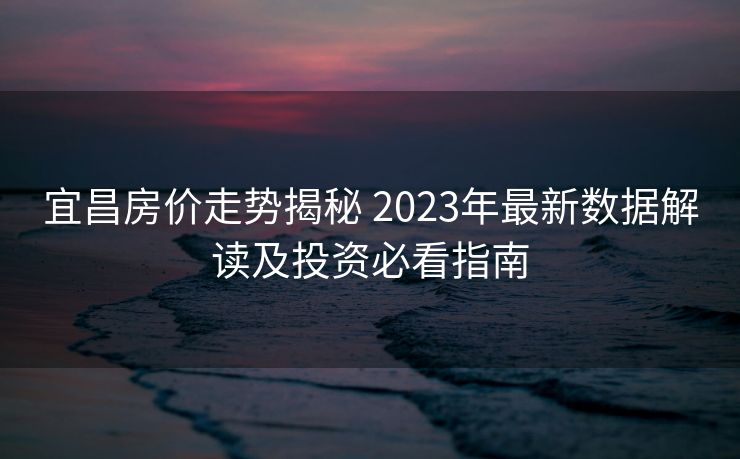 宜昌房价走势揭秘 2023年最新数据解读及投资必看指南