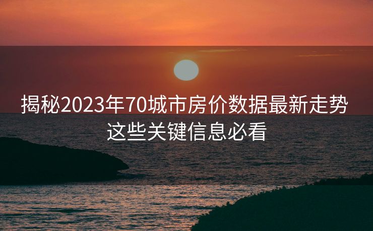 揭秘2023年70城市房价数据最新走势 这些关键信息必看