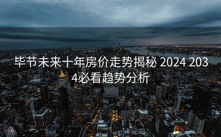 毕节未来十年房价走势揭秘 2024 2034必看趋势分析