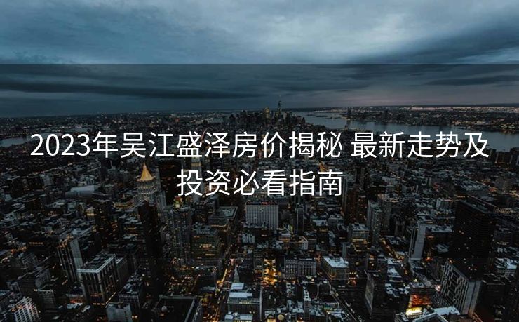 2023年吴江盛泽房价揭秘 最新走势及投资必看指南
