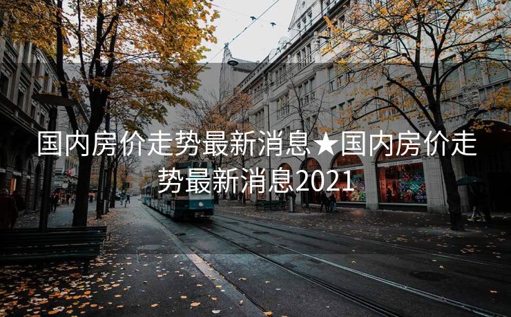 国内房价走势最新消息★国内房价走势最新消息2021
