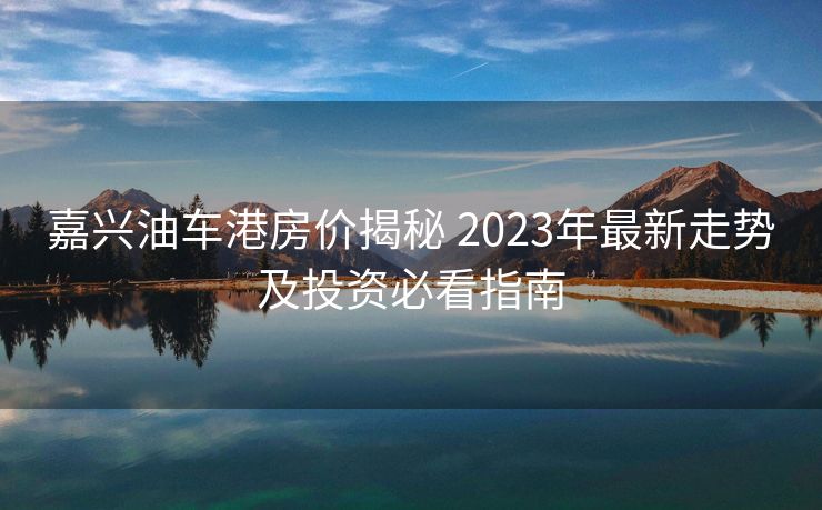 嘉兴油车港房价揭秘 2023年最新走势及投资必看指南