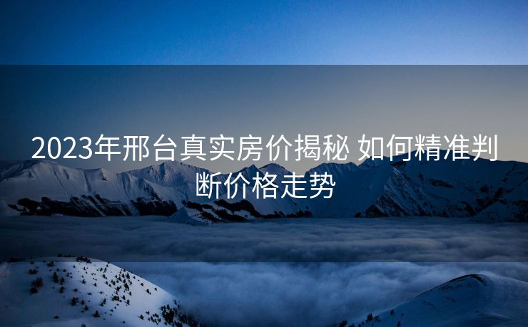 2023年邢台真实房价揭秘 如何精准判断价格走势