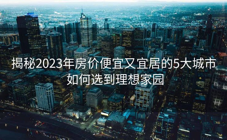 揭秘2023年房价便宜又宜居的5大城市 如何选到理想家园