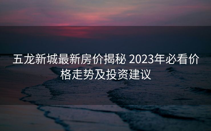 五龙新城最新房价揭秘 2023年必看价格走势及投资建议