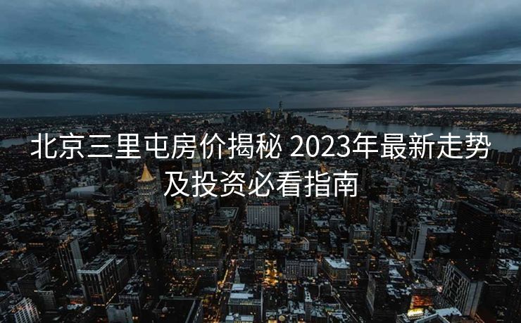 北京三里屯房价揭秘 2023年最新走势及投资必看指南