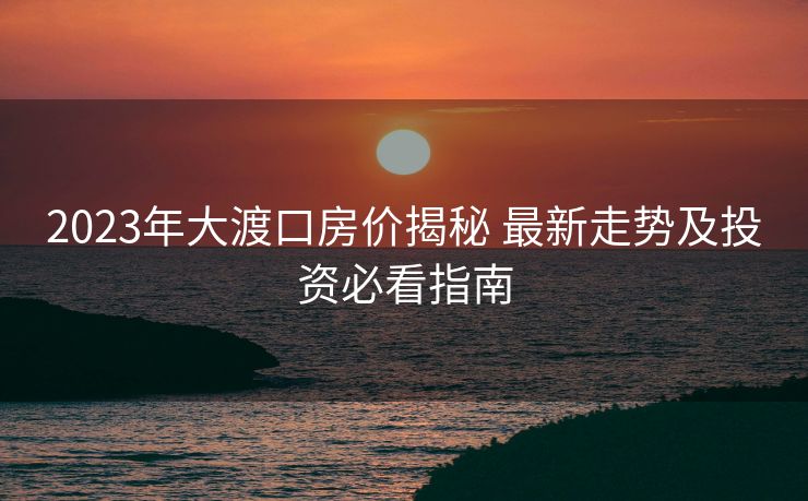 2023年大渡口房价揭秘 最新走势及投资必看指南