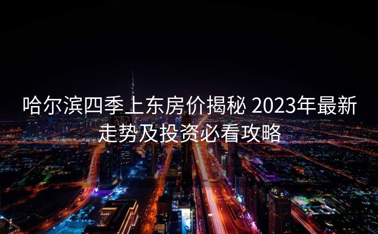 哈尔滨四季上东房价揭秘 2023年最新走势及投资必看攻略