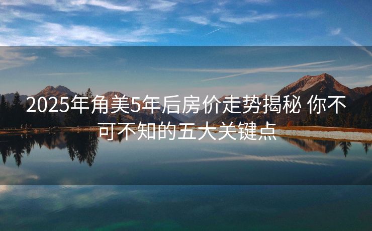 2025年角美5年后房价走势揭秘 你不可不知的五大关键点