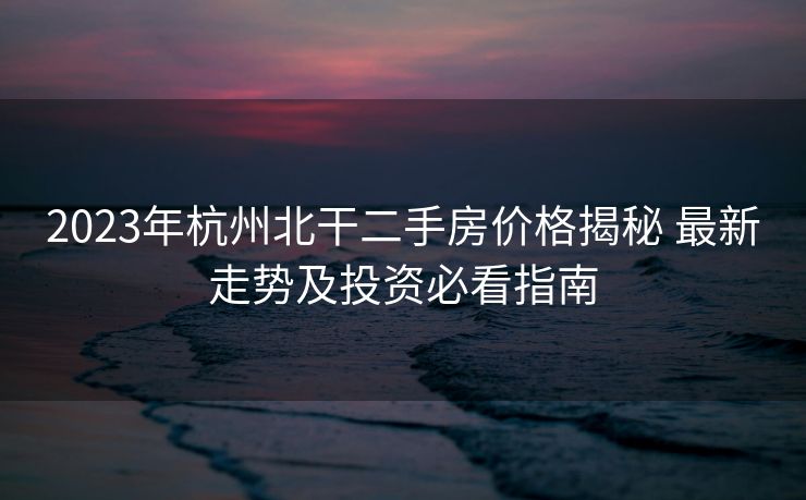 2023年杭州北干二手房价格揭秘 最新走势及投资必看指南