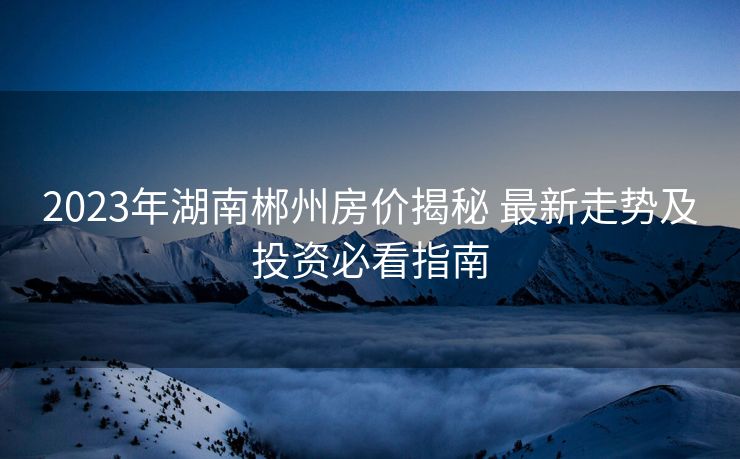 2023年湖南郴州房价揭秘 最新走势及投资必看指南