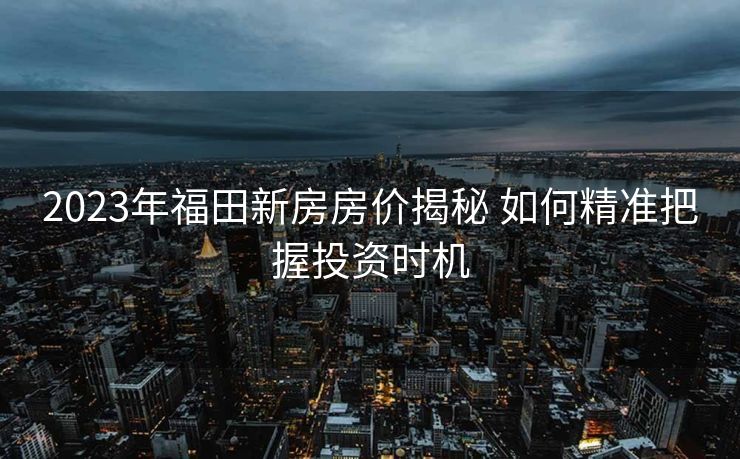 2023年福田新房房价揭秘 如何精准把握投资时机