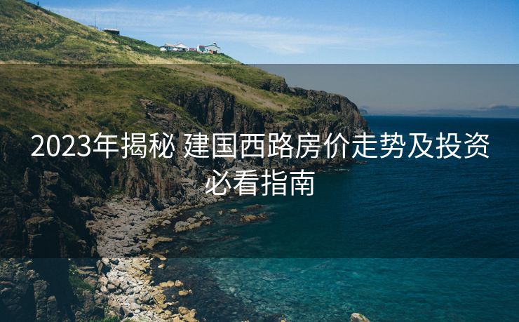 2023年揭秘 建国西路房价走势及投资必看指南