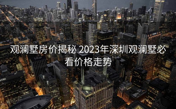观澜墅房价揭秘 2023年深圳观澜墅必看价格走势