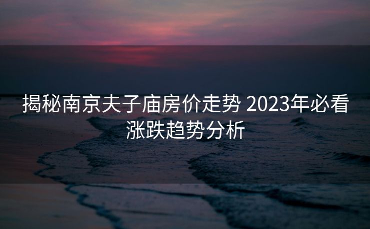 揭秘南京夫子庙房价走势 2023年必看涨跌趋势分析