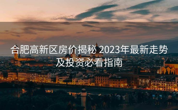 合肥高新区房价揭秘 2023年最新走势及投资必看指南