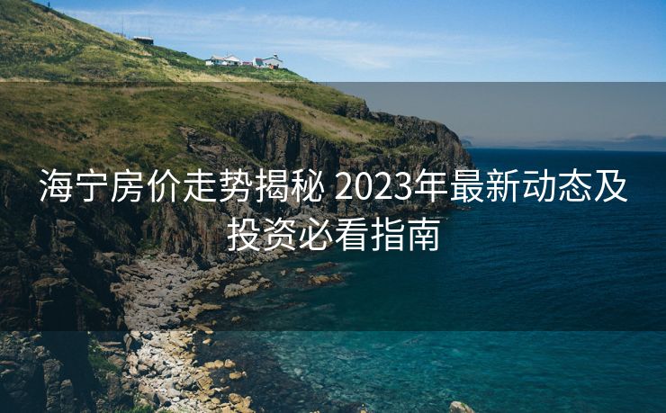 海宁房价走势揭秘 2023年最新动态及投资必看指南