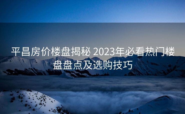 平昌房价楼盘揭秘 2023年必看热门楼盘盘点及选购技巧