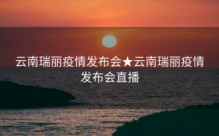 云南瑞丽疫情发布会★云南瑞丽疫情发布会直播