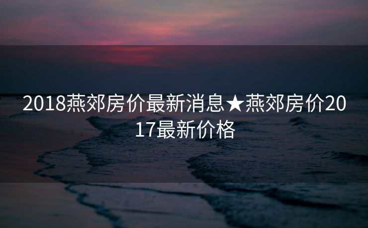 2018燕郊房价最新消息★燕郊房价2017最新价格