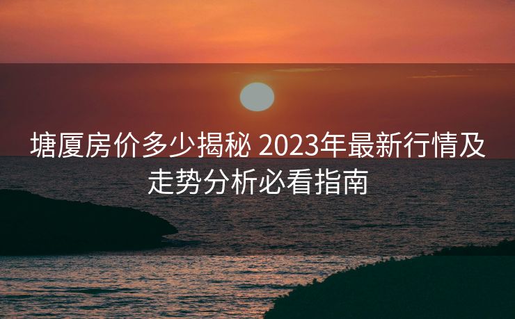 塘厦房价多少揭秘 2023年最新行情及走势分析必看指南