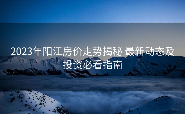 2023年阳江房价走势揭秘 最新动态及投资必看指南
