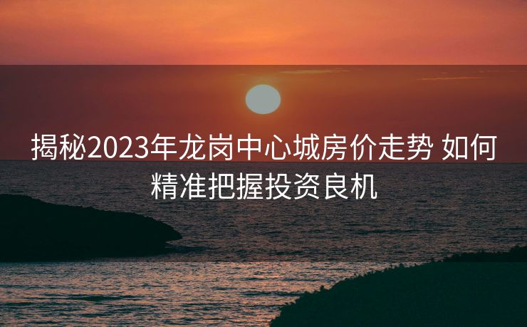 揭秘2023年龙岗中心城房价走势 如何精准把握投资良机