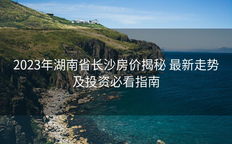 2023年湖南省长沙房价揭秘 最新走势及投资必看指南