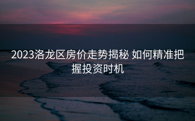 2023洛龙区房价走势揭秘 如何精准把握投资时机