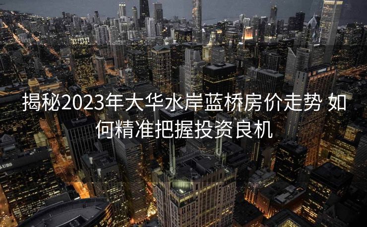 揭秘2023年大华水岸蓝桥房价走势 如何精准把握投资良机