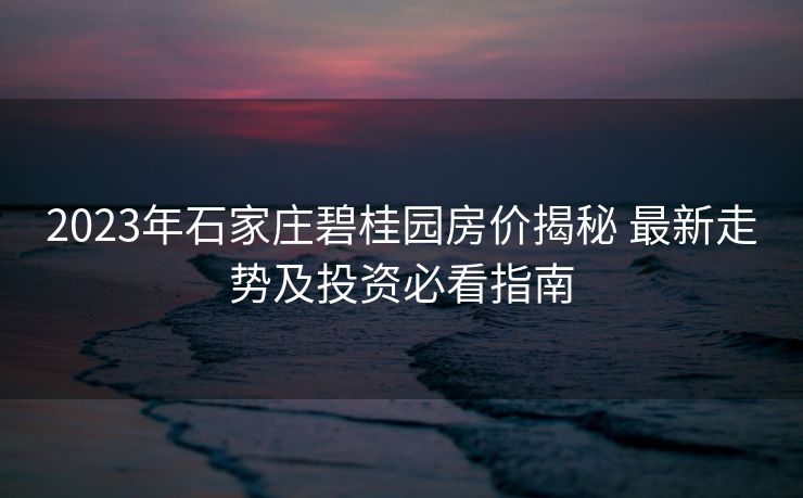 2023年石家庄碧桂园房价揭秘 最新走势及投资必看指南