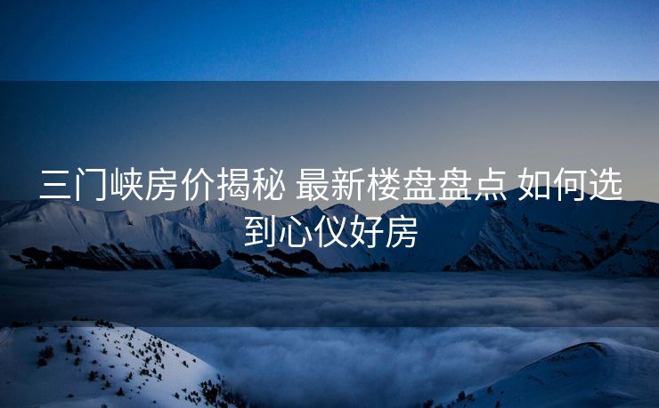 三门峡房价揭秘 最新楼盘盘点 如何选到心仪好房