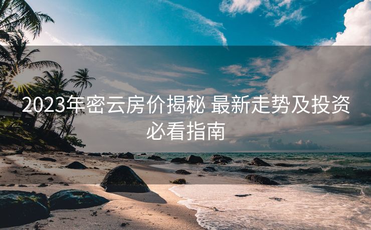 2023年密云房价揭秘 最新走势及投资必看指南