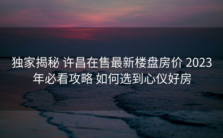 独家揭秘 许昌在售最新楼盘房价 2023年必看攻略 如何选到心仪好房