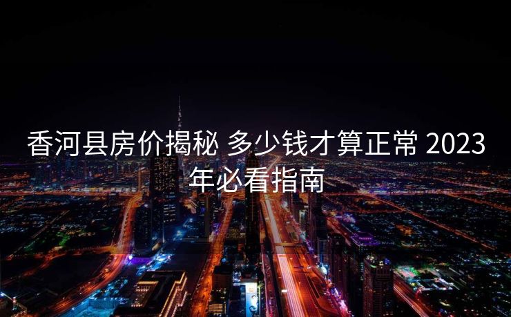 香河县房价揭秘 多少钱才算正常 2023年必看指南