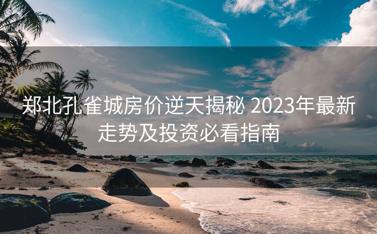 郑北孔雀城房价逆天揭秘 2023年最新走势及投资必看指南
