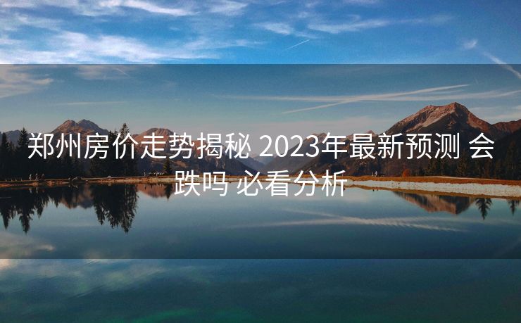 郑州房价走势揭秘 2023年最新预测 会跌吗 必看分析