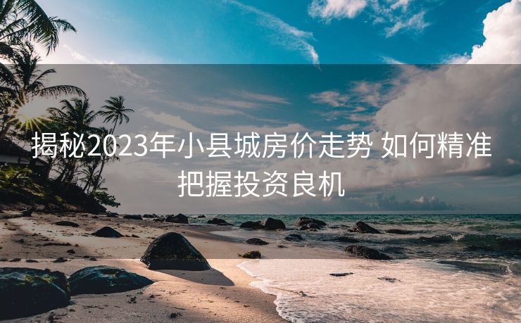 揭秘2023年小县城房价走势 如何精准把握投资良机