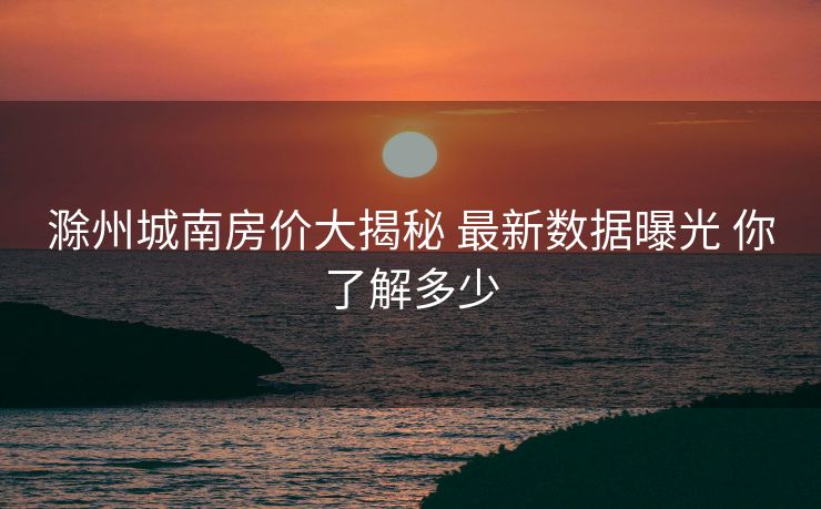 滁州城南房价大揭秘 最新数据曝光 你了解多少