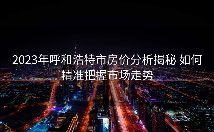 2023年呼和浩特市房价分析揭秘 如何精准把握市场走势