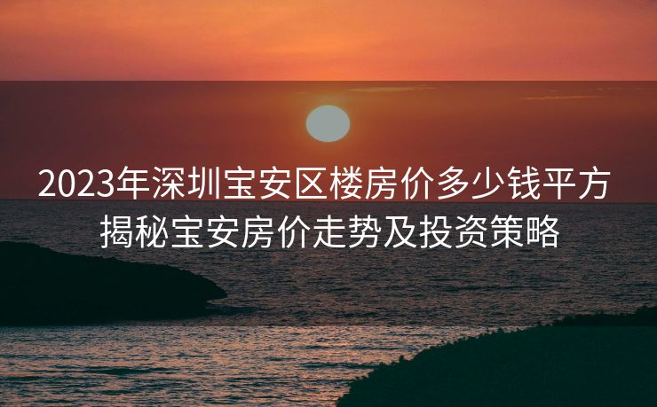 2023年深圳宝安区楼房价多少钱平方 揭秘宝安房价走势及投资策略
