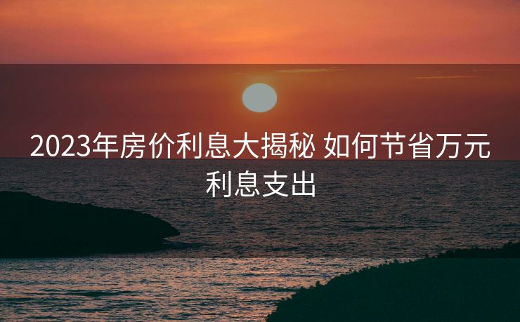 2023年房价利息大揭秘 如何节省万元利息支出