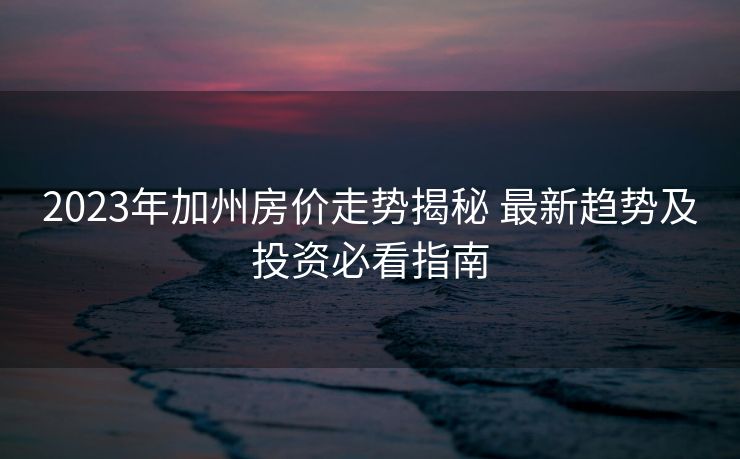 2023年加州房价走势揭秘 最新趋势及投资必看指南