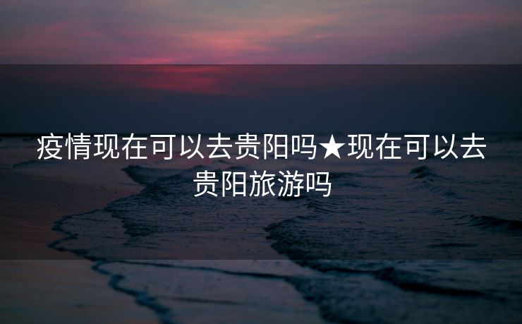 疫情现在可以去贵阳吗★现在可以去贵阳旅游吗