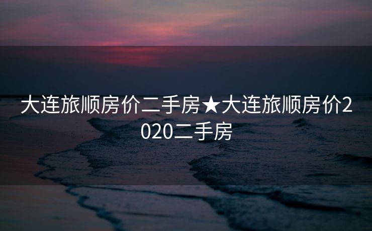 大连旅顺房价二手房★大连旅顺房价2020二手房