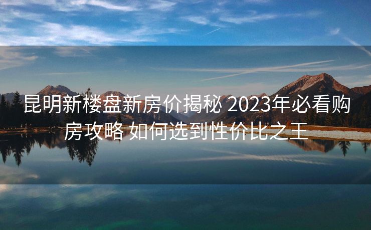 昆明新楼盘新房价揭秘 2023年必看购房攻略 如何选到性价比之王